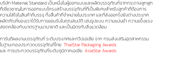 บริษัท Material Standard เป็นหนึ่งในผู้ออกแบบและผลิตบรรจุภัณฑ์จากกระดาษลูกฟูก ที่เชี่ยวชาญในการออกแบบโครงสร้างบรรจุภัณฑ์ที่เป็นพิเศษสำหรับลูกค้าที่ต้องการ ความใส่ใจในสินค้าที่บรรจุ ทั้งสิ้นค้าที่จำหน่ายในประเทศ และที่ส่งออกไปยังต่างประเทศ ผลิตภัณฑ์ของเราได้รับการยอมรับในคุณสมบัติ เช่นรูปแบบ ความแม่นยำ ความแข็งแรง สอดคล้องกับมาตรฐานนานาชาติ และเป็นมิตรกับสิ่งแวดล้อม การันตีผลงานบรรจุภัณฑ์ ระดับประเทศและทวีปเอเชีย จาก กรมส่งเสริมอุตสาหกรรม ในฐานะกองประกวดบรรจุภัณฑ์ไทย ThaiStar Packaging Awards และ การประกวดบรรจุภัณฑ์ระดับภูมิภาคเอเชีย AsiaStar Awards 